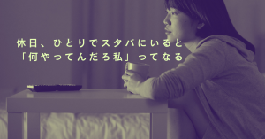 休日、ひとりでスタバにいると「何やってんだろ私」ってなる