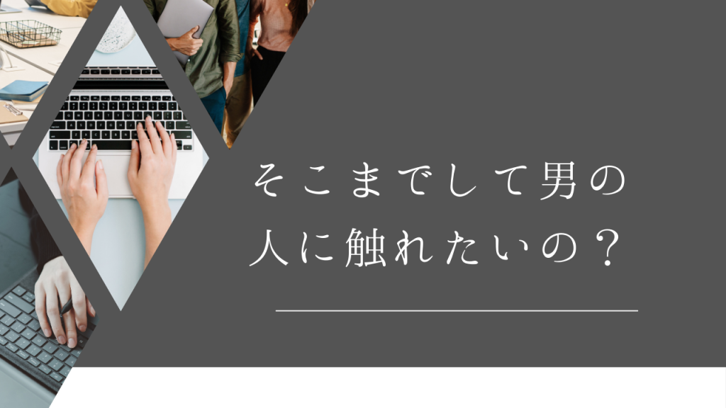「そこまでして男の人に触れたいの？」…うん、そうだよ